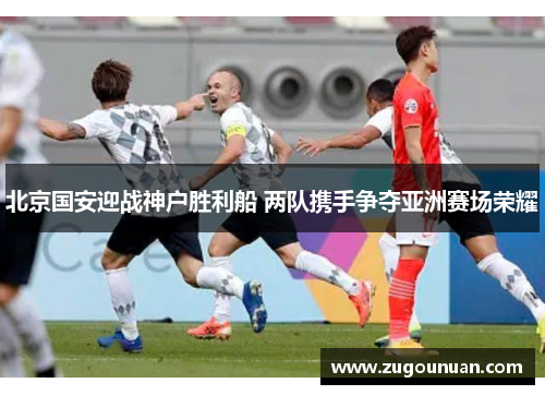 北京国安迎战神户胜利船 两队携手争夺亚洲赛场荣耀