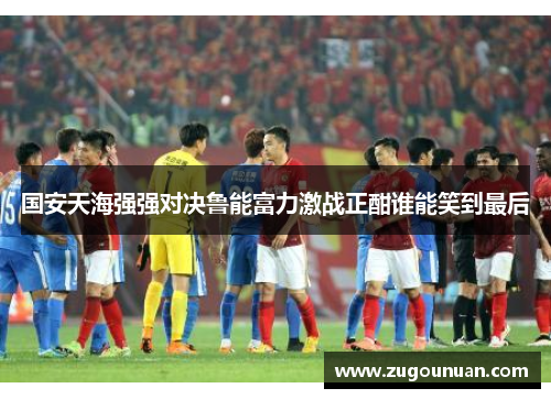 国安天海强强对决鲁能富力激战正酣谁能笑到最后