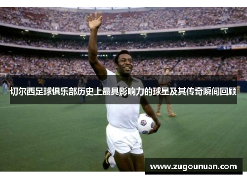 切尔西足球俱乐部历史上最具影响力的球星及其传奇瞬间回顾