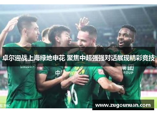 卓尔迎战上海绿地申花 聚焦中超强强对话展现精彩竞技